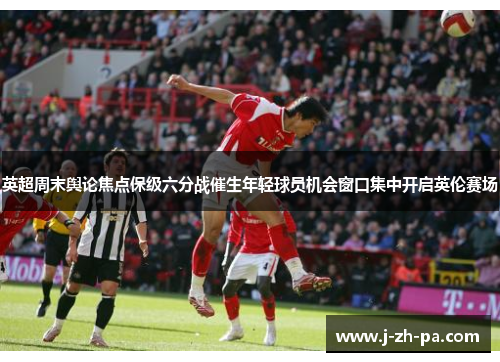英超周末舆论焦点保级六分战催生年轻球员机会窗口集中开启英伦赛场