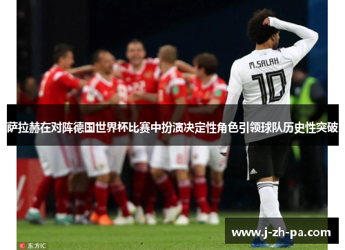 萨拉赫在对阵德国世界杯比赛中扮演决定性角色引领球队历史性突破 萨拉赫在对阵德国世界杯比赛中扮演决定性角色引领球队历史性突破