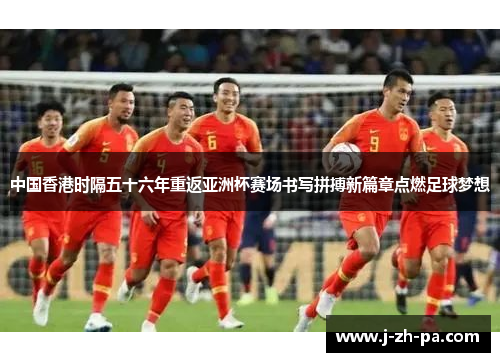 中国香港时隔五十六年重返亚洲杯赛场书写拼搏新篇章点燃足球梦想
