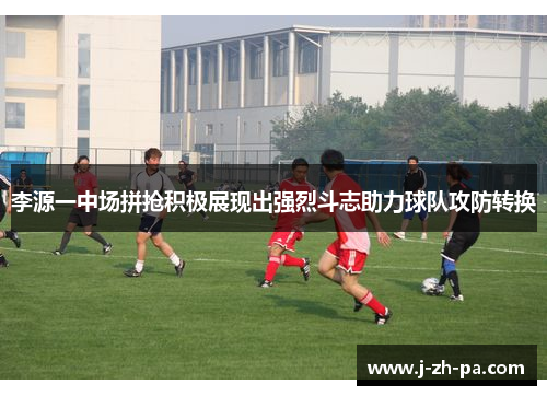 李源一中场拼抢积极展现出强烈斗志助力球队攻防转换